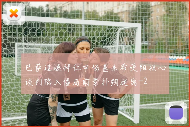 巴萨追逐拜仁中场基米希受阻核心谈判陷入僵局前景扑朔迷离