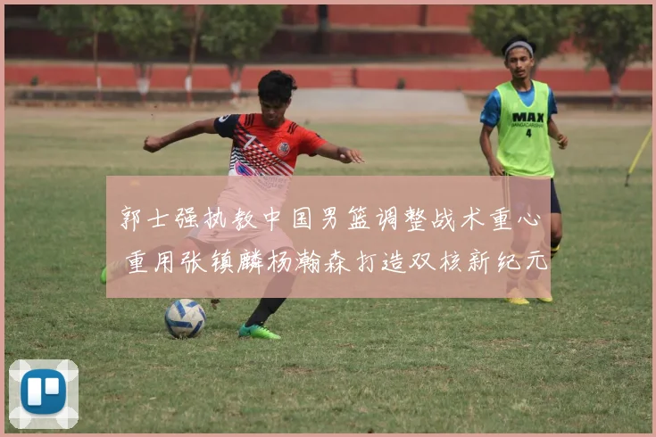 郭士强执教中国男篮调整战术重心 重用张镇麟杨瀚森打造双核新纪元