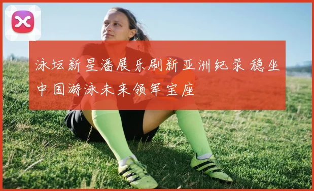 泳坛新星潘展乐刷新亚洲纪录 稳坐中国游泳未来领军宝座