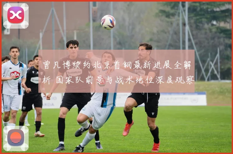 曾凡博续约北京首钢最新进展全解析 国家队前景与战术地位深度观察