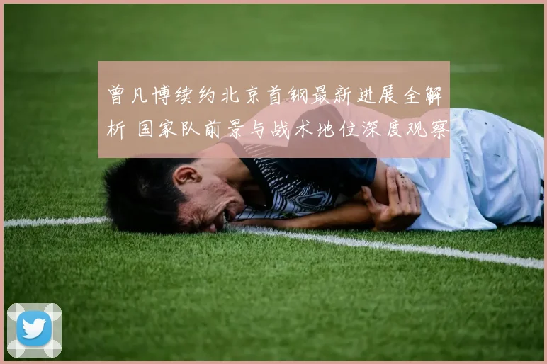曾凡博续约北京首钢最新进展全解析 国家队前景与战术地位深度观察