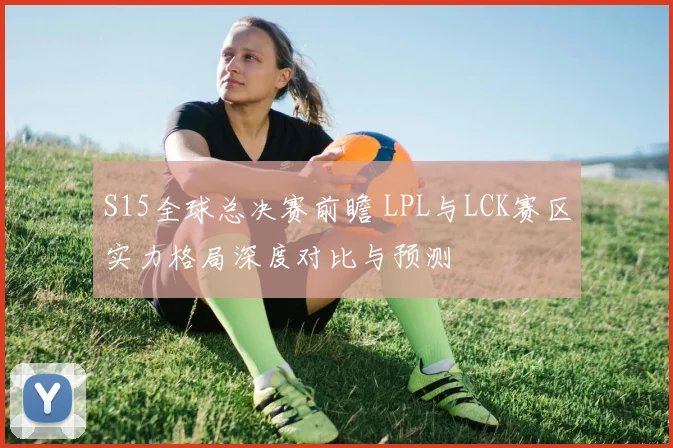 S15全球总决赛前瞻 LPL与LCK赛区实力格局深度对比与预测