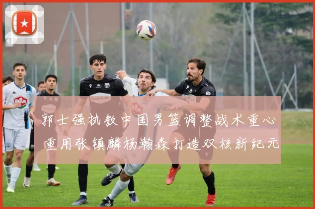 郭士强执教中国男篮调整战术重心 重用张镇麟杨瀚森打造双核新纪元