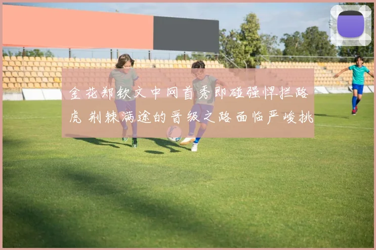 金花郑钦文中网首秀即碰强悍拦路虎 荆棘满途的晋级之路面临严峻挑战