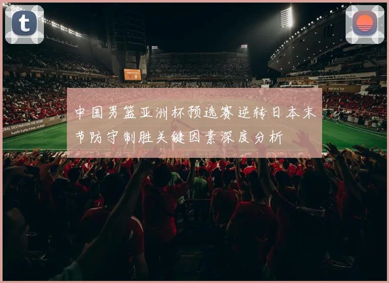 中国男篮亚洲杯预选赛逆转日本末节防守制胜关键因素深度分析