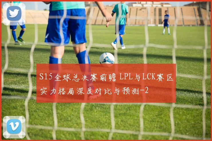 S15全球总决赛前瞻 LPL与LCK赛区实力格局深度对比与预测