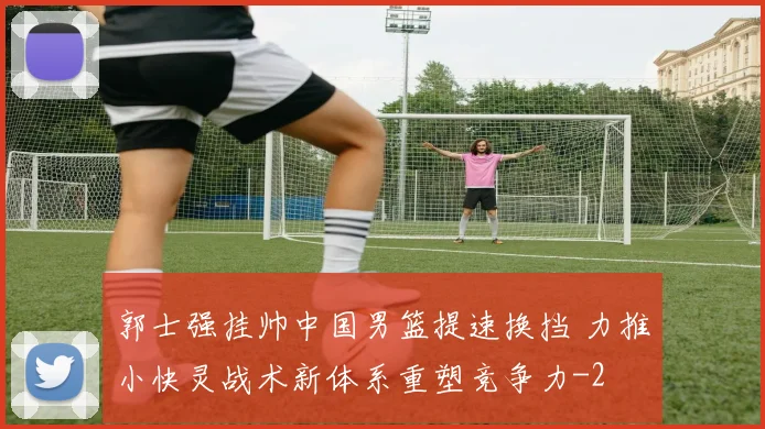 郭士强挂帅中国男篮提速换挡 力推小快灵战术新体系重塑竞争力
