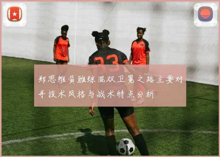 郑思维黄雅琼混双卫冕之路主要对手技术风格与战术特点分析