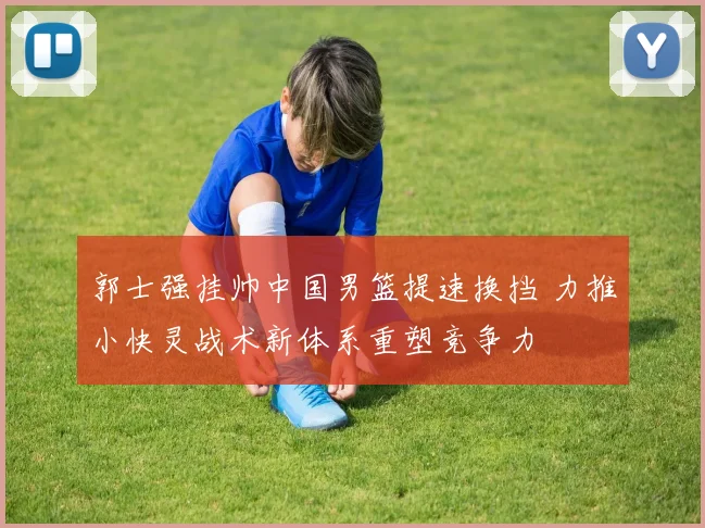 郭士强挂帅中国男篮提速换挡 力推小快灵战术新体系重塑竞争力