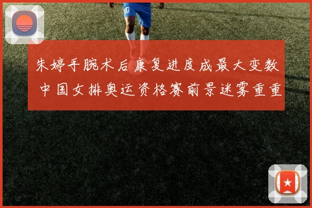 朱婷手腕术后康复进度成最大变数 中国女排奥运资格赛前景迷雾重重