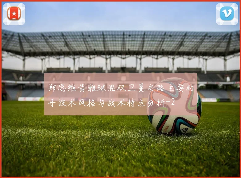 郑思维黄雅琼混双卫冕之路主要对手技术风格与战术特点分析