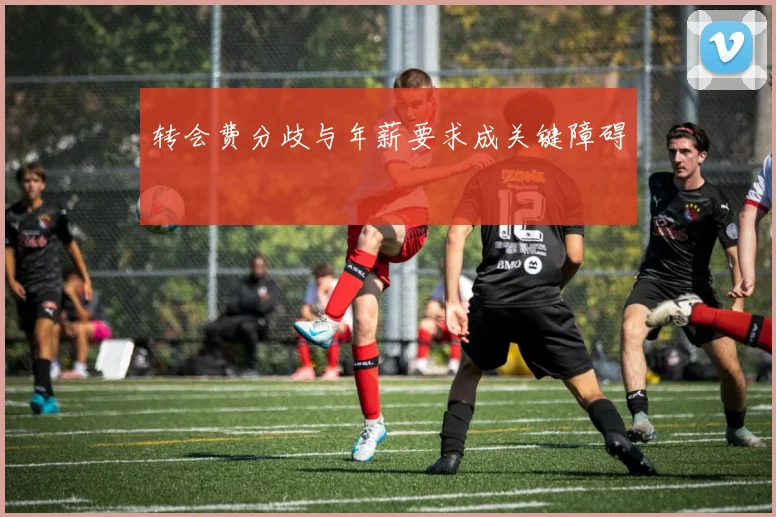 转会费分歧与年薪要求成关键障碍