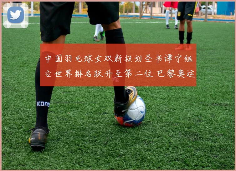 中国羽毛球女双新核刘圣书谭宁组合世界排名跃升至第二位 巴黎奥运金牌争夺战蓄势待发