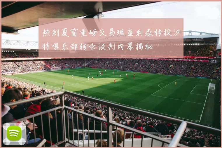 热刺夏窗重磅交易理查利森转投沙特俱乐部转会谈判内幕揭秘
