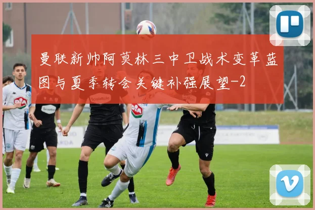 曼联新帅阿莫林三中卫战术变革蓝图与夏季转会关键补强展望