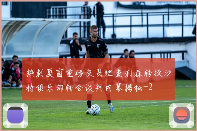 热刺夏窗重磅交易理查利森转投沙特俱乐部转会谈判内幕揭秘